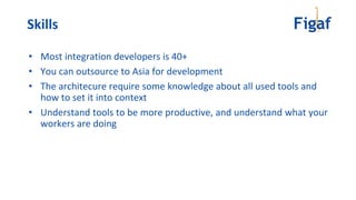 • Most integration developers is 40+
• You can outsource to Asia for development
• The architecure require some knowledge about all used tools and
how to set it into context
• Understand tools to be more productive, and understand what your
workers are doing
Skills
 