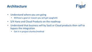 • Understand where you are going
• Without a goal or reason you will get spaghetti
• S/4 Hana and Cloud Products on the roadmap
• Understand that business will by SaaS or Cloud products then self to
bypass the integration
• Get it in project charter/method
Architecture
 