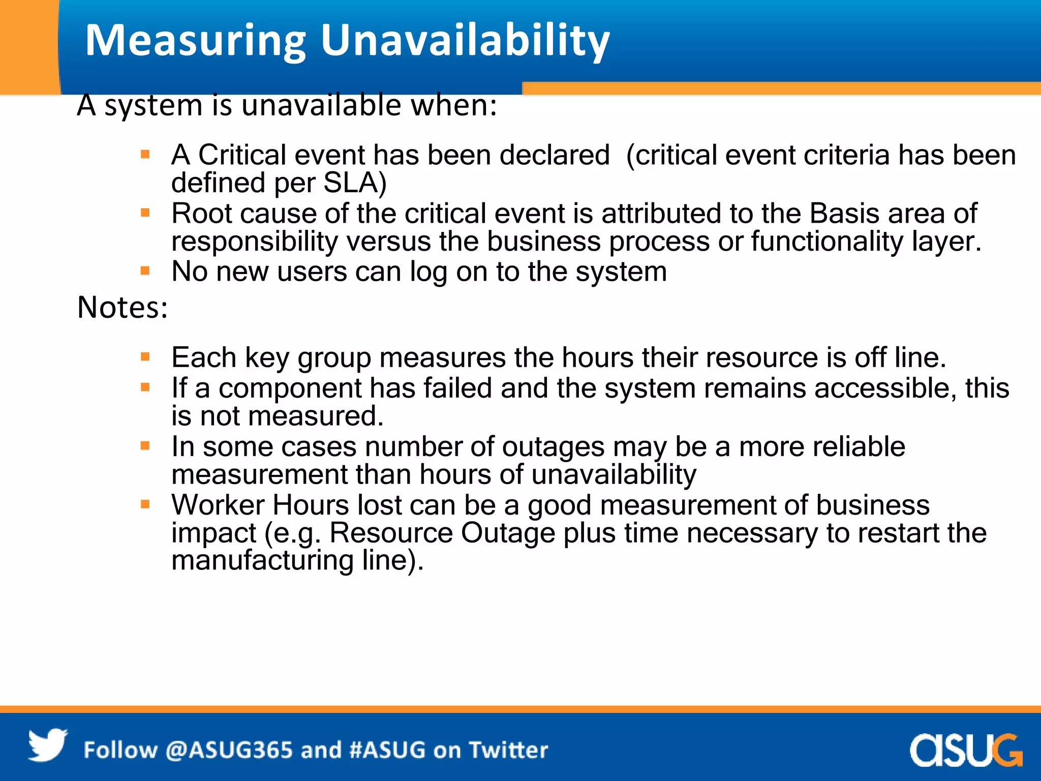 Measuring Unavailability 
A system is unavailable when: 
 A Critical event has been declared (critical event criteria has been 
defined per SLA) 
 Root cause of the critical event is attributed to the Basis area of 
responsibility versus the business process or functionality layer. 
 No new users can log on to the system 
Notes: 
 Each key group measures the hours their resource is off line. 
 If a component has failed and the system remains accessible, this 
is not measured. 
 In some cases number of outages may be a more reliable 
measurement than hours of unavailability 
 Worker Hours lost can be a good measurement of business 
impact (e.g. Resource Outage plus time necessary to restart the 
manufacturing line). 
 