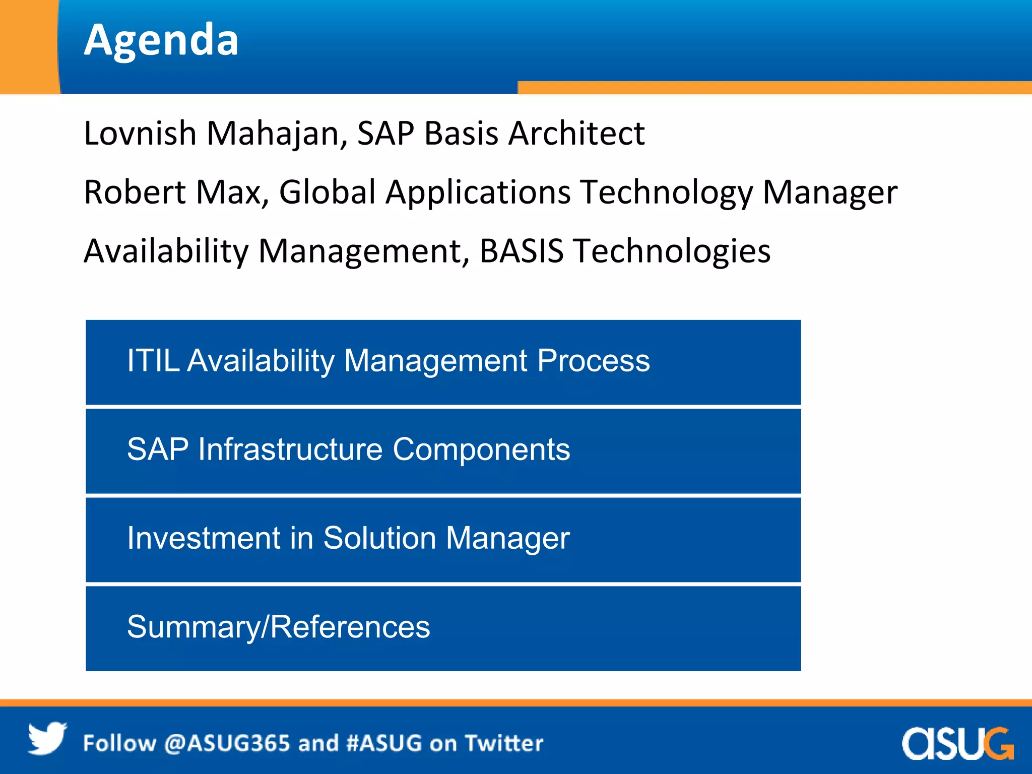 Agenda 
Lovnish Mahajan, SAP Basis Architect 
Robert Max, Global Applications Technology Manager 
Availability Management, BASIS Technologies 
ITIL Availability Management Process 
SAP Infrastructure Components 
Investment in Solution Manager 
Summary/References 
 