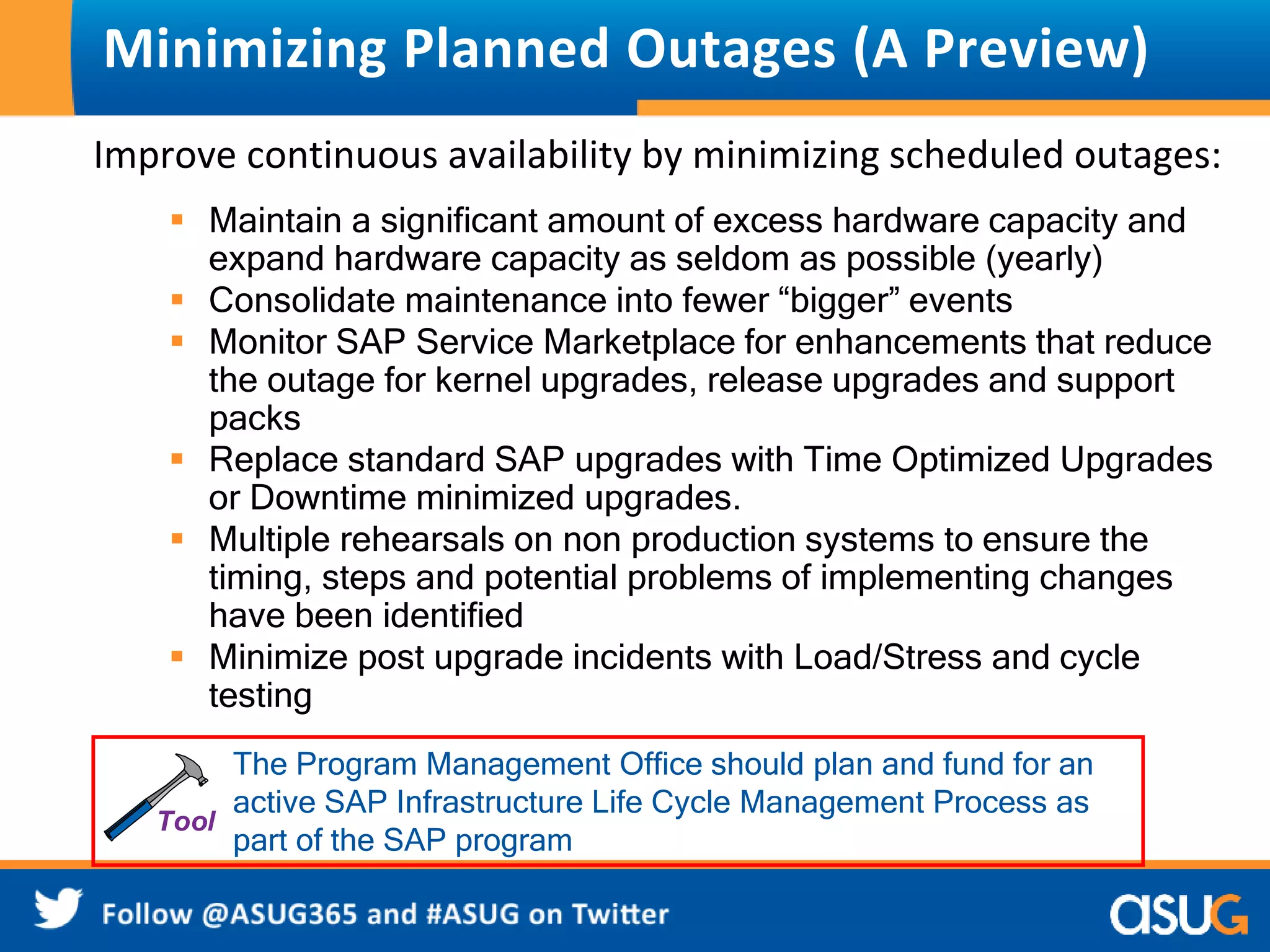 Minimizing Planned Outages (A Preview) 
Improve continuous availability by minimizing scheduled outages: 
 Maintain a significant amount of excess hardware capacity and 
expand hardware capacity as seldom as possible (yearly) 
 Consolidate maintenance into fewer “bigger” events 
 Monitor SAP Service Marketplace for enhancements that reduce 
the outage for kernel upgrades, release upgrades and support 
packs 
 Replace standard SAP upgrades with Time Optimized Upgrades 
or Downtime minimized upgrades. 
 Multiple rehearsals on non production systems to ensure the 
timing, steps and potential problems of implementing changes 
have been identified 
 Minimize post upgrade incidents with Load/Stress and cycle 
testing 
The Program Management Office should plan and fund for an 
active SAP Infrastructure Life Cycle Management Process as 
part of the SAP program 
 