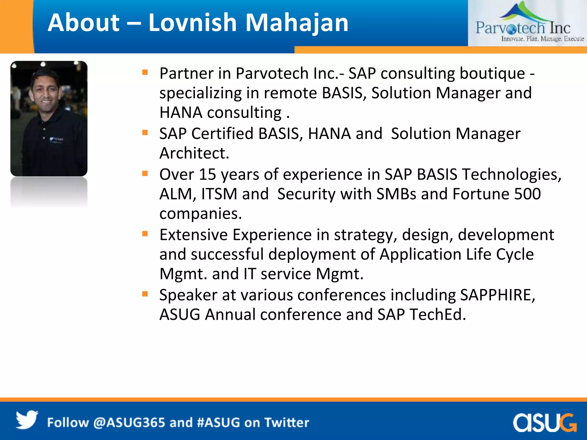 About – Lovnish Mahajan 
 Partner in Parvotech Inc.- SAP consulting boutique - 
specializing in remote BASIS, Solution Manager and 
HANA consulting . 
 SAP Certified BASIS, HANA and Solution Manager 
Architect. 
 Over 15 years of experience in SAP BASIS Technologies, 
ALM, ITSM and Security with SMBs and Fortune 500 
companies. 
 Extensive Experience in strategy, design, development 
and successful deployment of Application Life Cycle 
Mgmt. and IT service Mgmt. 
 Speaker at various conferences including SAPPHIRE, 
ASUG Annual conference and SAP TechEd. 
 