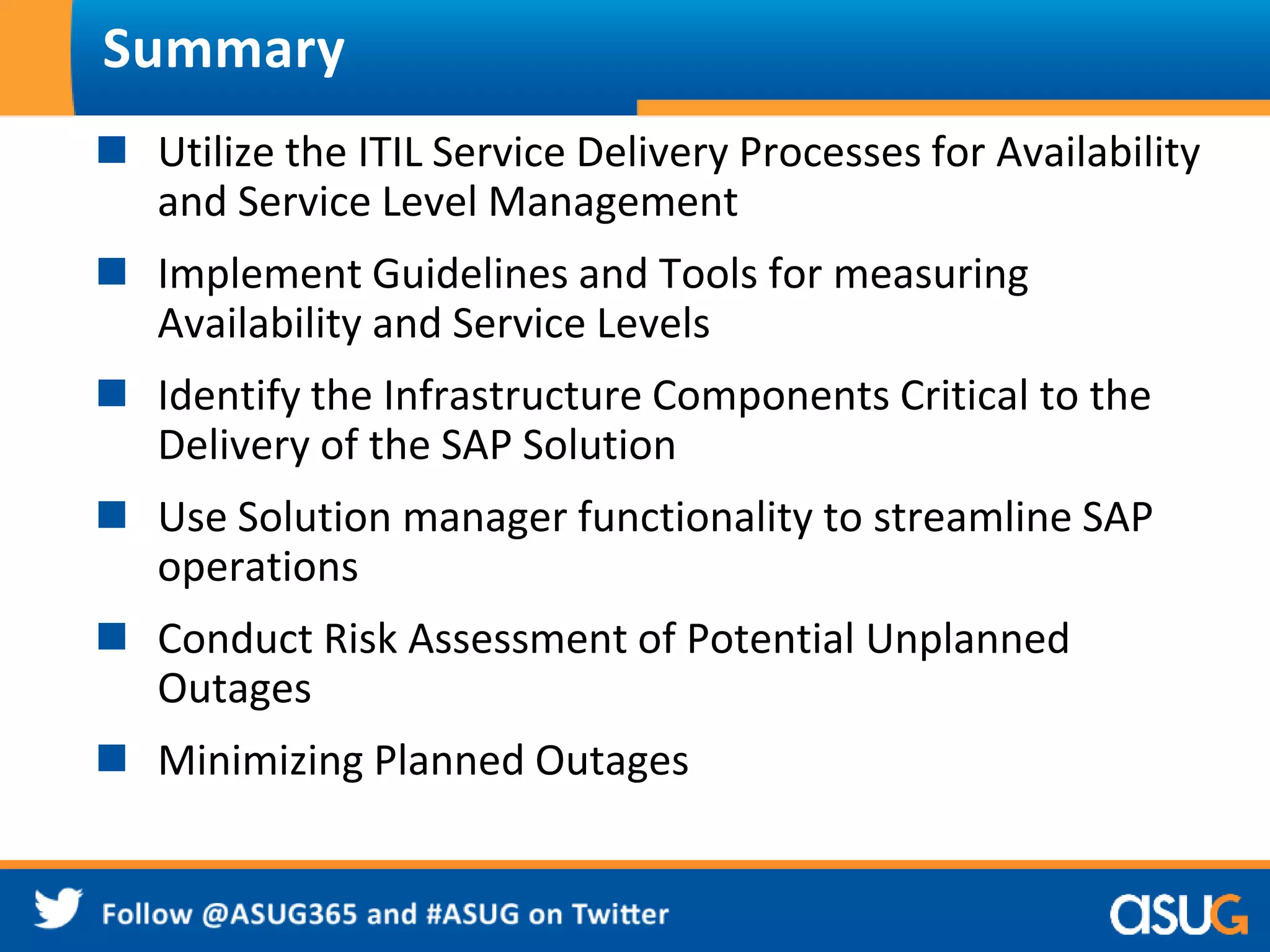 Summary 
 Utilize the ITIL Service Delivery Processes for Availability 
and Service Level Management 
 Implement Guidelines and Tools for measuring 
Availability and Service Levels 
 Identify the Infrastructure Components Critical to the 
Delivery of the SAP Solution 
 Use Solution manager functionality to streamline SAP 
operations 
 Conduct Risk Assessment of Potential Unplanned 
Outages 
 Minimizing Planned Outages 
 