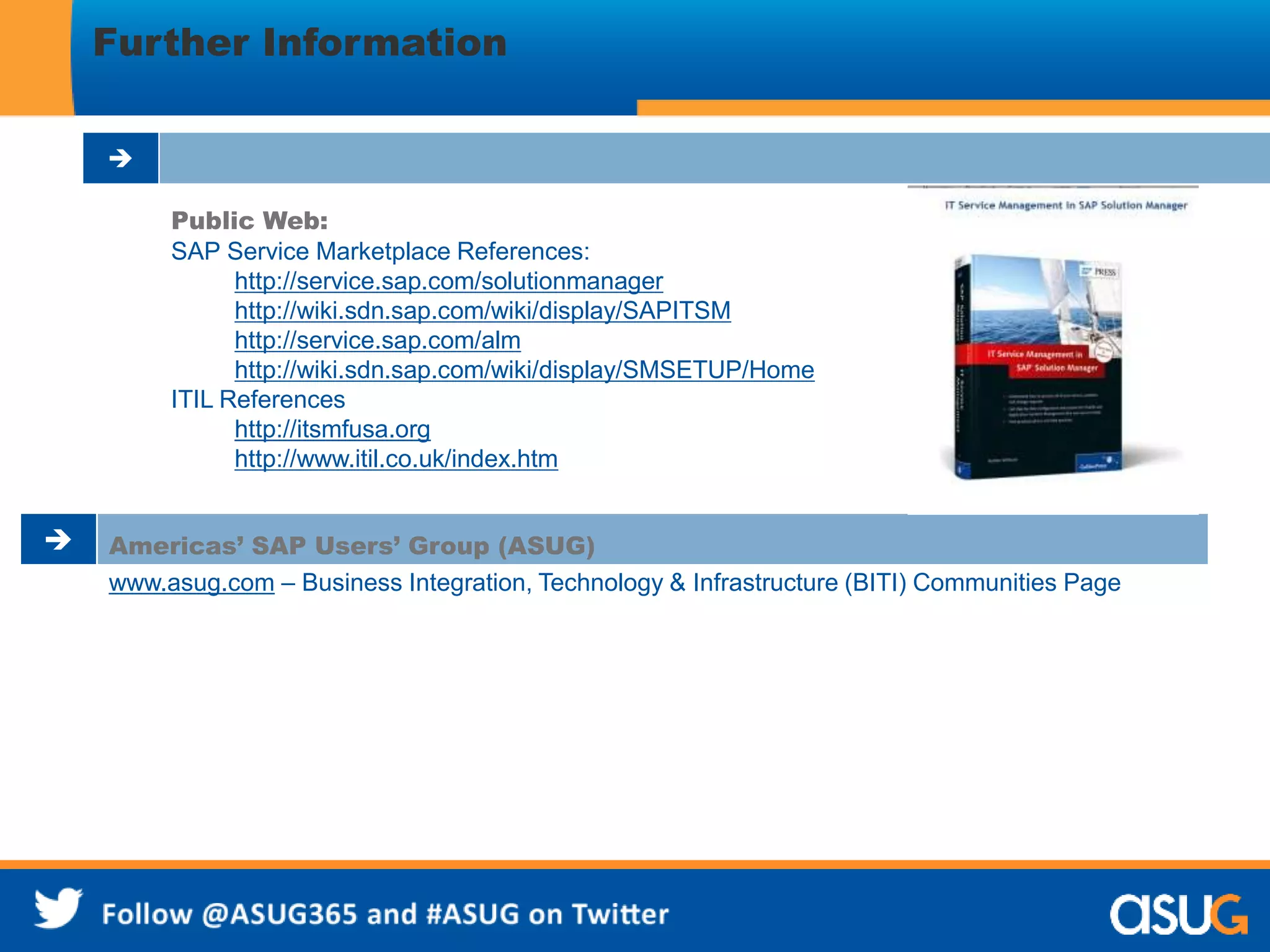 Further Information 
 
Public Web: 
SAP Service Marketplace References: 
http://service.sap.com/solutionmanager 
http://wiki.sdn.sap.com/wiki/display/SAPITSM 
http://service.sap.com/alm 
http://wiki.sdn.sap.com/wiki/display/SMSETUP/Home 
ITIL References 
http://itsmfusa.org 
http://www.itil.co.uk/index.htm 
 Americas’ SAP Users’ Group (ASUG) 
www.asug.com – Business Integration, Technology & Infrastructure (BITI) Communities Page 
 