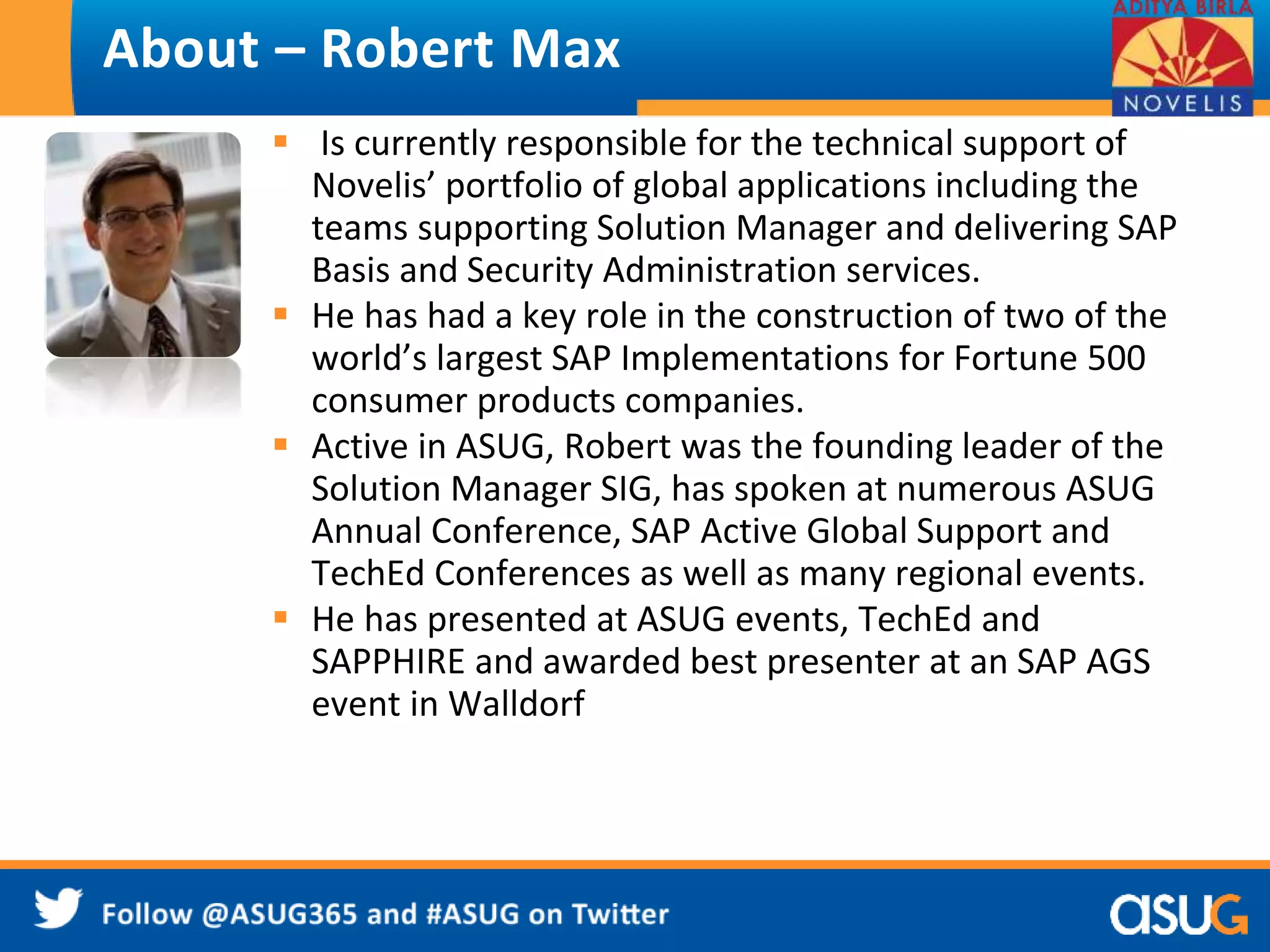 About – Robert Max 
 Is currently responsible for the technical support of 
Novelis’ portfolio of global applications including the 
teams supporting Solution Manager and delivering SAP 
Basis and Security Administration services. 
 He has had a key role in the construction of two of the 
world’s largest SAP Implementations for Fortune 500 
consumer products companies. 
 Active in ASUG, Robert was the founding leader of the 
Solution Manager SIG, has spoken at numerous ASUG 
Annual Conference, SAP Active Global Support and 
TechEd Conferences as well as many regional events. 
 He has presented at ASUG events, TechEd and 
SAPPHIRE and awarded best presenter at an SAP AGS 
event in Walldorf 
 
