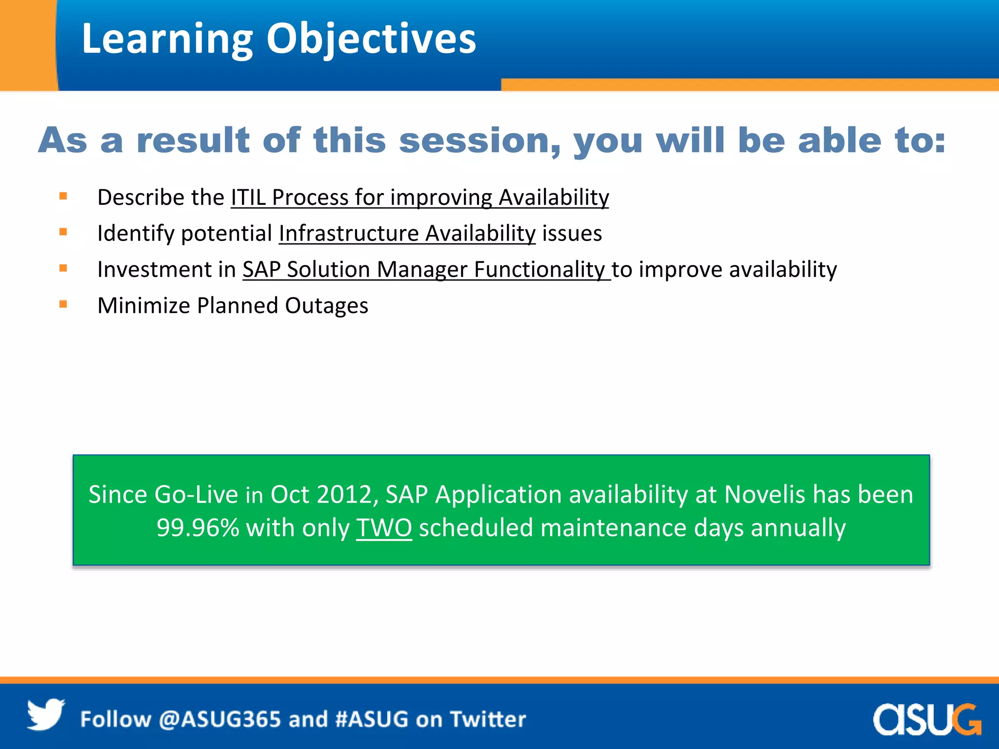 Learning Objectives 
As a result of this session, you will be able to: 
 Describe the ITIL Process for improving Availability 
 Identify potential Infrastructure Availability issues 
 Investment in SAP Solution Manager Functionality to improve availability 
 Minimize Planned Outages 
Since Go-Live in Oct 2012, SAP Application availability at Novelis has been 
99.96% with only TWO scheduled maintenance days annually 
 