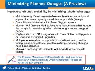 Minimizing Planned Outages (A Preview) 
Improve continuous availability by minimizing scheduled outages: 
 Maintain a significant amount of excess hardware capacity and 
expand hardware capacity as seldom as possible (yearly) 
 Consolidate maintenance into fewer “bigger” events 
 Monitor SAP Service Marketplace for enhancements that reduce 
the outage for kernel upgrades, release upgrades and support 
packs 
 Replace standard SAP upgrades with Time Optimized Upgrades 
or Downtime minimized upgrades. 
 Multiple rehearsals on non production systems to ensure the 
timing, steps and potential problems of implementing changes 
have been identified 
 Minimize post upgrade incidents with Load/Stress and cycle 
testing 
The Program Management Office should plan and fund for an 
active SAP Infrastructure Life Cycle Management Process as 
part of the SAP program 
 