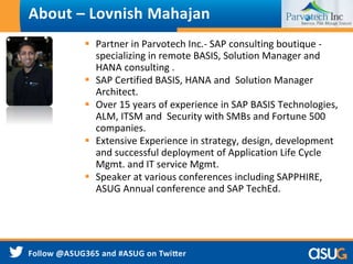 About – Lovnish Mahajan 
 Partner in Parvotech Inc.- SAP consulting boutique - 
specializing in remote BASIS, Solution Manager and 
HANA consulting . 
 SAP Certified BASIS, HANA and Solution Manager 
Architect. 
 Over 15 years of experience in SAP BASIS Technologies, 
ALM, ITSM and Security with SMBs and Fortune 500 
companies. 
 Extensive Experience in strategy, design, development 
and successful deployment of Application Life Cycle 
Mgmt. and IT service Mgmt. 
 Speaker at various conferences including SAPPHIRE, 
ASUG Annual conference and SAP TechEd. 
 