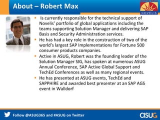 About – Robert Max 
 Is currently responsible for the technical support of 
Novelis’ portfolio of global applications including the 
teams supporting Solution Manager and delivering SAP 
Basis and Security Administration services. 
 He has had a key role in the construction of two of the 
world’s largest SAP Implementations for Fortune 500 
consumer products companies. 
 Active in ASUG, Robert was the founding leader of the 
Solution Manager SIG, has spoken at numerous ASUG 
Annual Conference, SAP Active Global Support and 
TechEd Conferences as well as many regional events. 
 He has presented at ASUG events, TechEd and 
SAPPHIRE and awarded best presenter at an SAP AGS 
event in Walldorf 
 