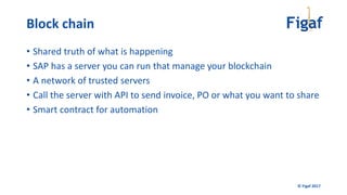 © Figaf 2017
• Shared truth of what is happening
• SAP has a server you can run that manage your blockchain
• A network of trusted servers
• Call the server with API to send invoice, PO or what you want to share
• Smart contract for automation
Block chain
 