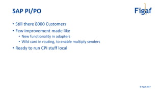 © Figaf 2017
• Still there 8000 Customers
• Few improvement made like
• New functionality in adapters
• Wild card in routing, to enable multiply senders
• Ready to run CPI stuff local
SAP PI/PO
 