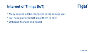 © Figaf 2017
• Many devices will be connected in the coming year
• SAP has a platform that allow them to easy
• Onboard, Manage and Report
Internet of Things (IoT)
 