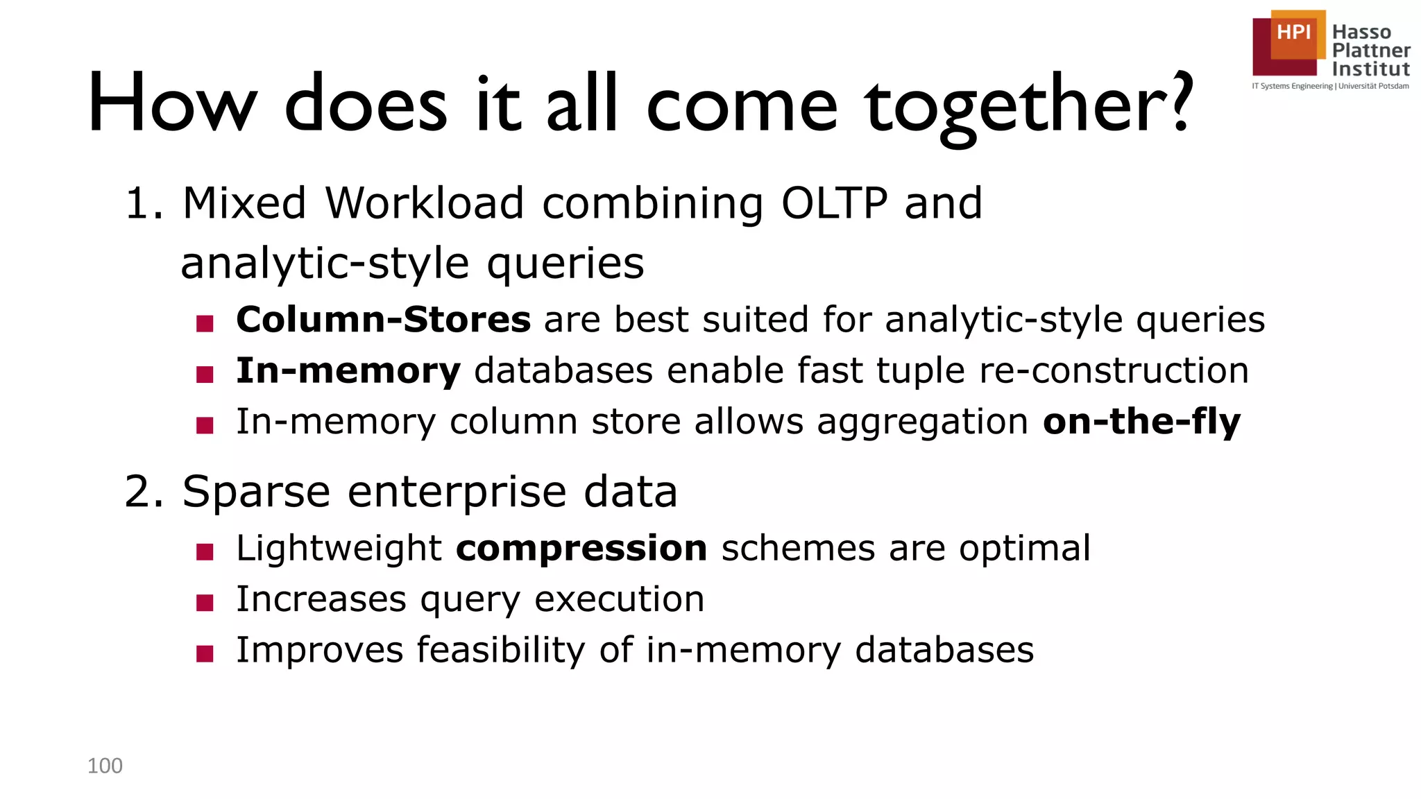 How does it all come together? 1. Mixed Workload combining OLTP and analytic-style queries ■ Column-Stores are best suited for analytic-style queries ■ In-memory databases enable fast tuple re-construction ■ In-memory column store allows aggregation on-the-fly 2. Sparse enterprise data ■ Lightweight compression schemes are optimal ■ Increases query execution ■ Improves feasibility of in-memory databases 100 