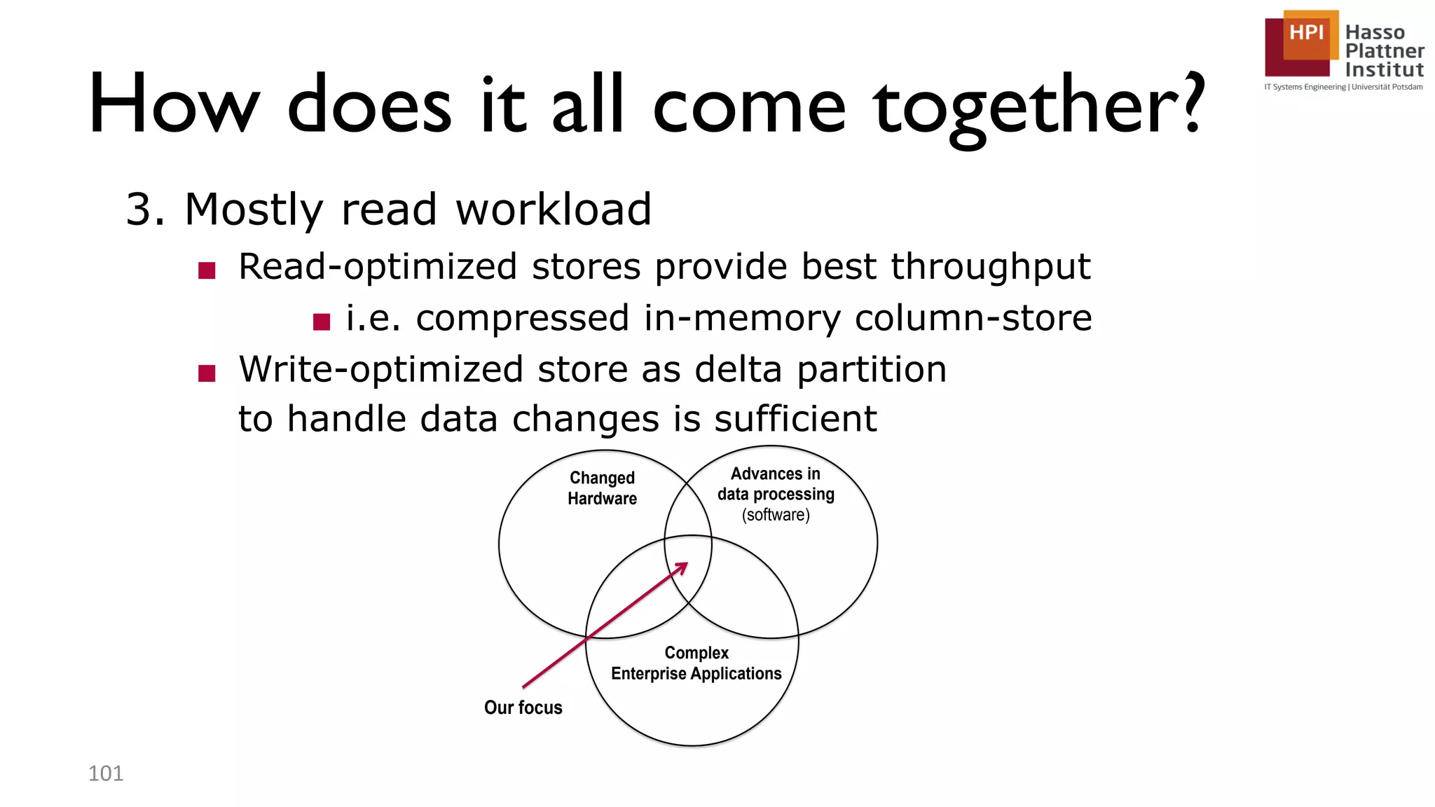 How does it all come together? 3. Mostly read workload ■ Read-optimized stores provide best throughput ■ i.e. compressed in-memory column-store ■ Write-optimized store as delta partition to handle data changes is sufficient 101 Changed Hardware Advances in data processing (software) Complex Enterprise Applications Our focus 