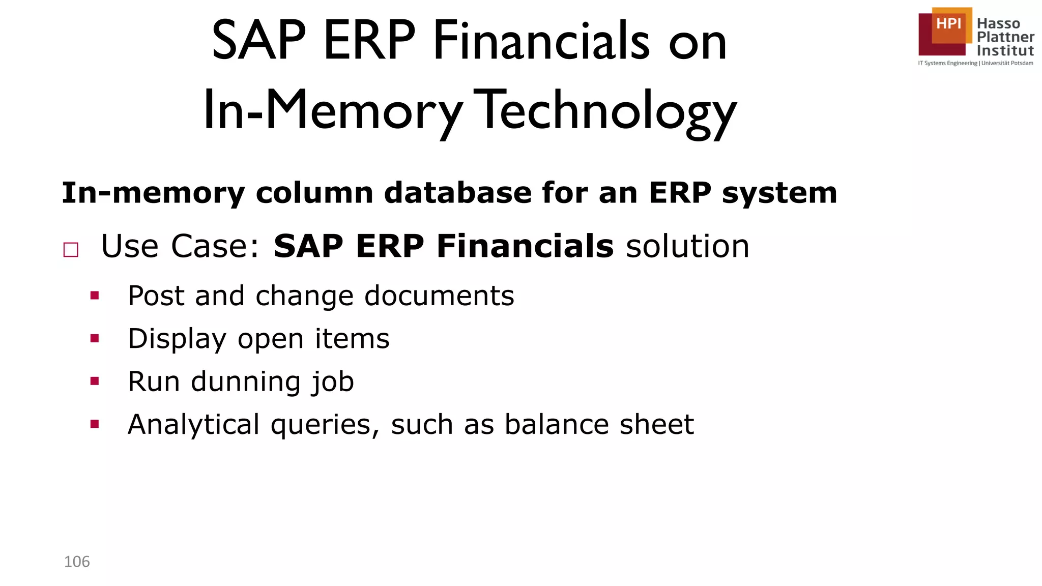 SAP ERP Financials on In-Memory Technology In-memory column database for an ERP system □ Use Case: SAP ERP Financials solution  Post and change documents  Display open items  Run dunning job  Analytical queries, such as balance sheet 106 