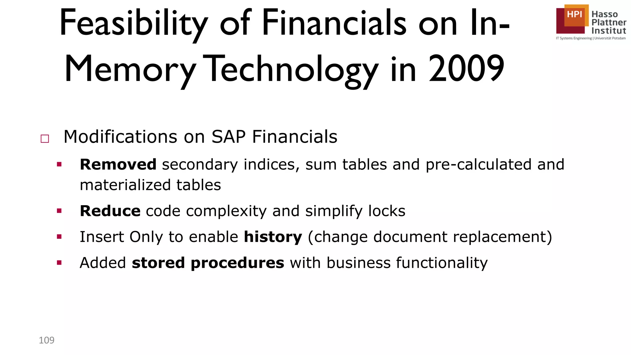 Feasibility of Financials on In- MemoryTechnology in 2009 □ Modifications on SAP Financials  Removed secondary indices, sum tables and pre-calculated and materialized tables  Reduce code complexity and simplify locks  Insert Only to enable history (change document replacement)  Added stored procedures with business functionality 109 