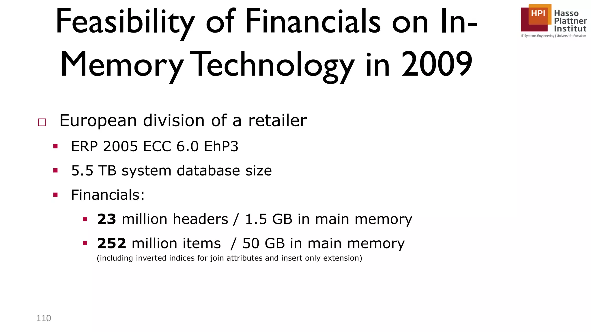 Feasibility of Financials on In- MemoryTechnology in 2009 □ European division of a retailer  ERP 2005 ECC 6.0 EhP3  5.5 TB system database size  Financials:  23 million headers / 1.5 GB in main memory  252 million items / 50 GB in main memory (including inverted indices for join attributes and insert only extension) 110 