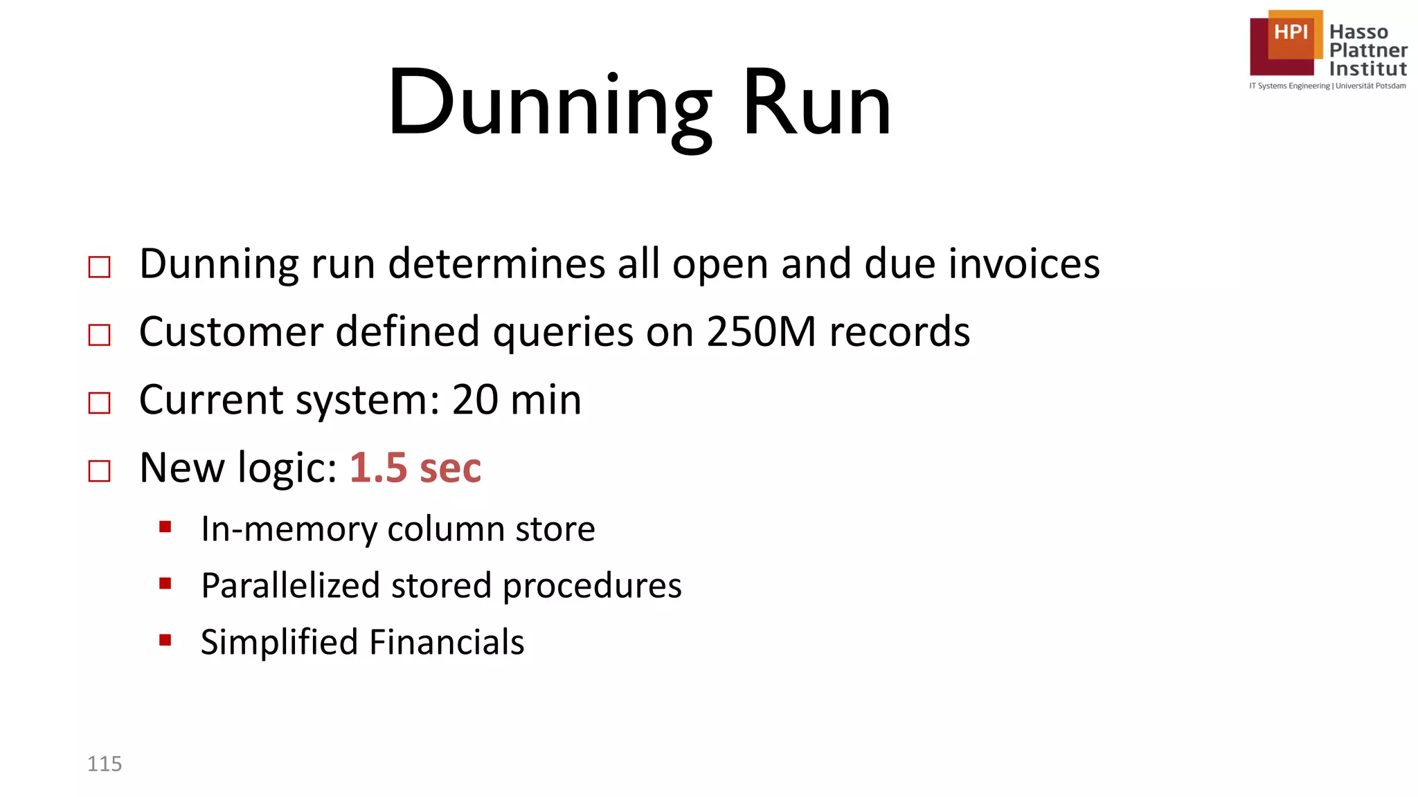 Dunning Run □ Dunning run determines all open and due invoices □ Customer defined queries on 250M records □ Current system: 20 min □ New logic: 1.5 sec  In-memory column store  Parallelized stored procedures  Simplified Financials 115 