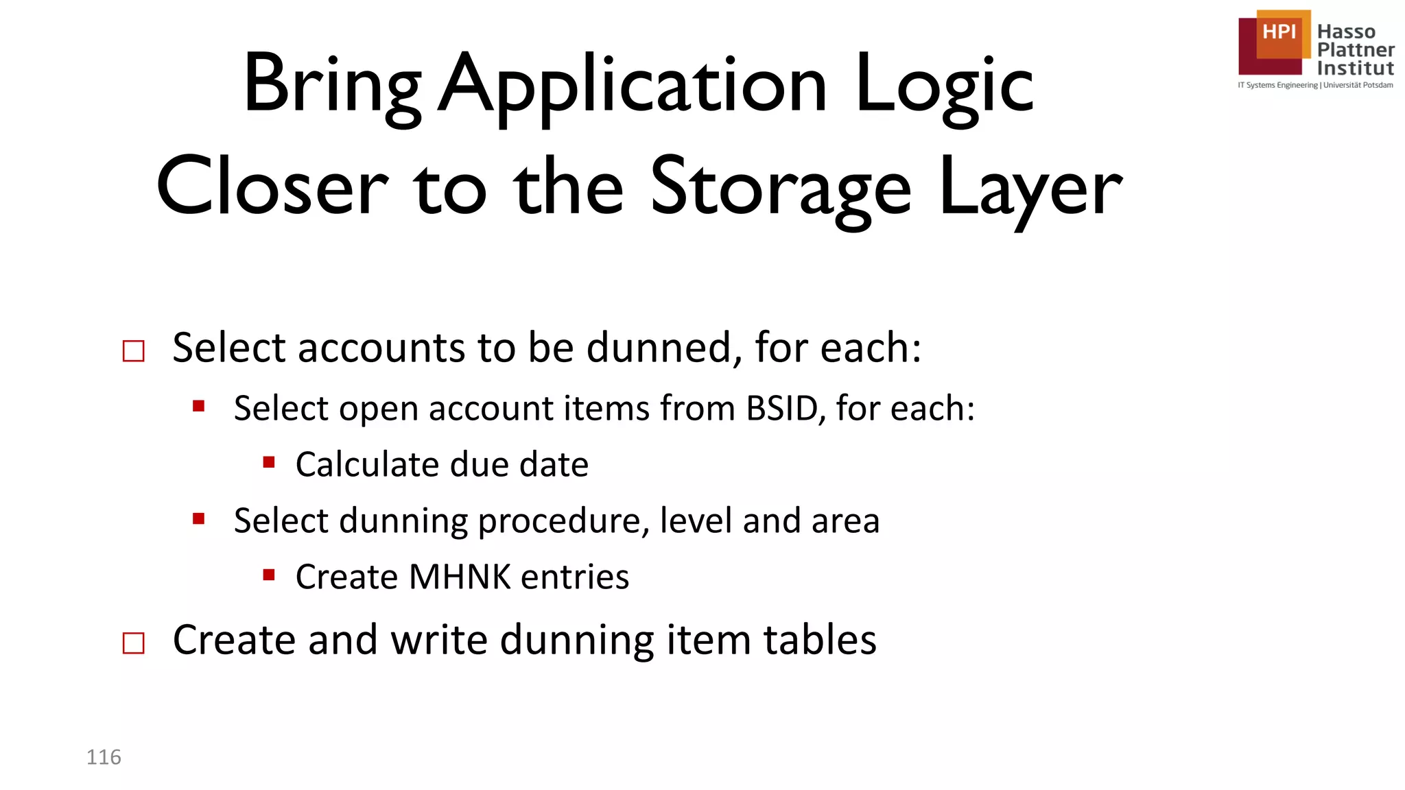 Bring Application Logic Closer to the Storage Layer □ Select accounts to be dunned, for each:  Select open account items from BSID, for each:  Calculate due date  Select dunning procedure, level and area  Create MHNK entries □ Create and write dunning item tables 116 