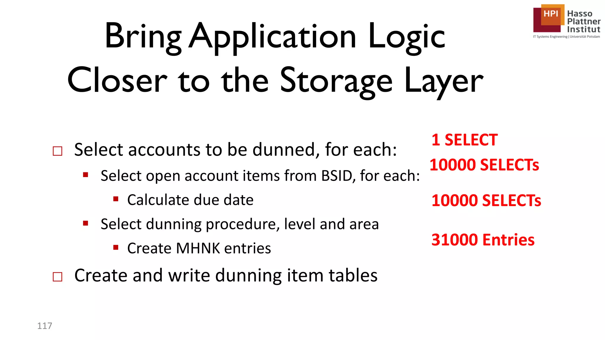 □ Select accounts to be dunned, for each:  Select open account items from BSID, for each:  Calculate due date  Select dunning procedure, level and area  Create MHNK entries □ Create and write dunning item tables 1 SELECT 10000 SELECTs 10000 SELECTs 31000 Entries 117 Bring Application Logic Closer to the Storage Layer 