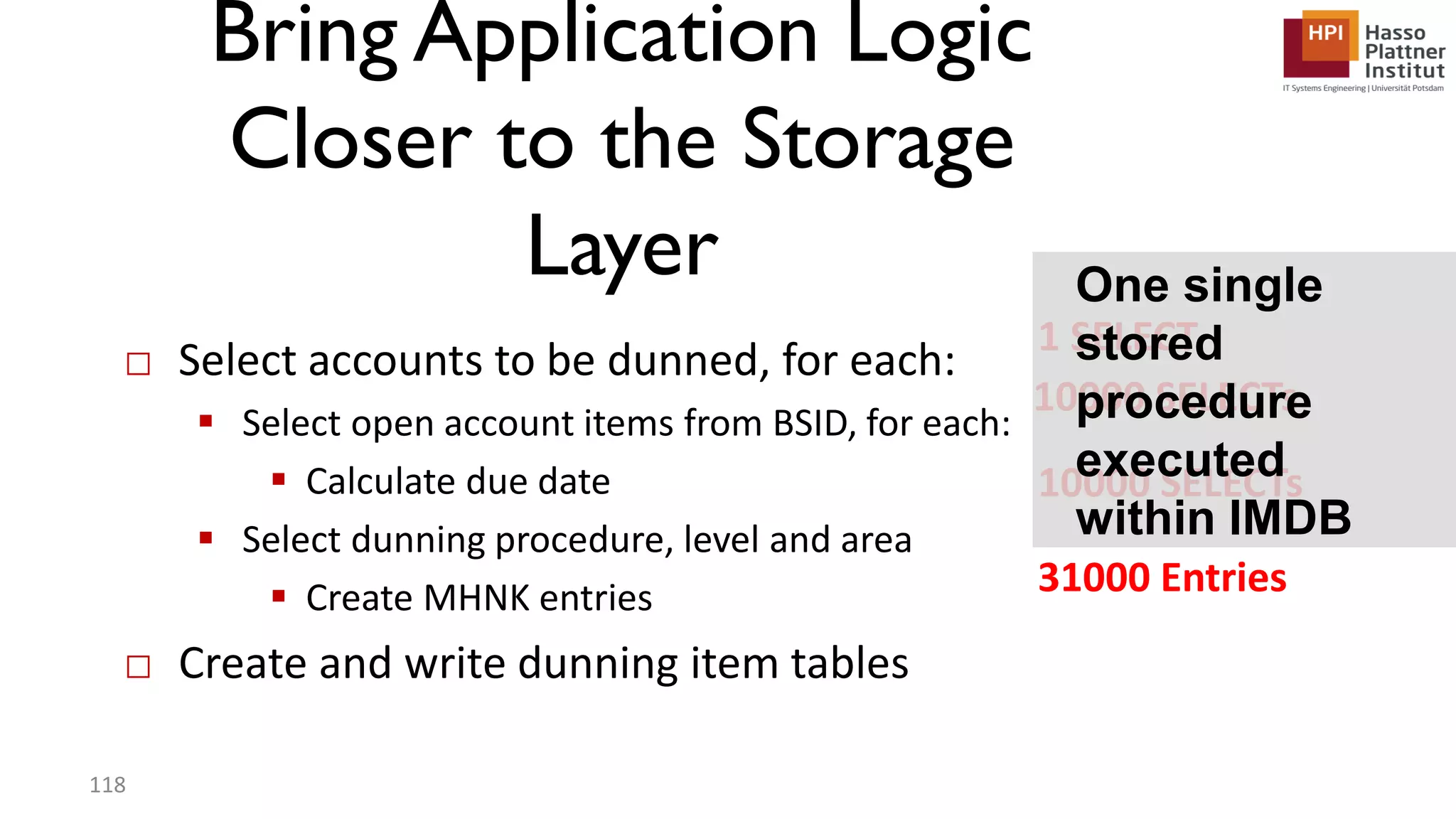 Bring Application Logic Closer to the Storage Layer □ Select accounts to be dunned, for each:  Select open account items from BSID, for each:  Calculate due date  Select dunning procedure, level and area  Create MHNK entries □ Create and write dunning item tables 118 1 SELECT 10000 SELECTs 10000 SELECTs 31000 Entries One single stored procedure executed within IMDB 