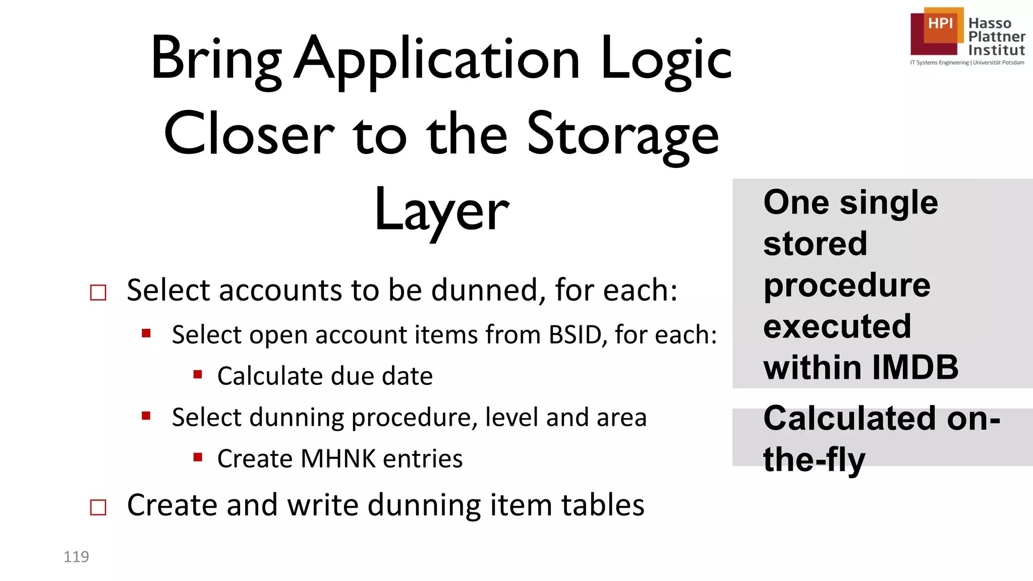 Bring Application Logic Closer to the Storage Layer □ Select accounts to be dunned, for each:  Select open account items from BSID, for each:  Calculate due date  Select dunning procedure, level and area  Create MHNK entries □ Create and write dunning item tables Calculated on- the-fly 119 One single stored procedure executed within IMDB 