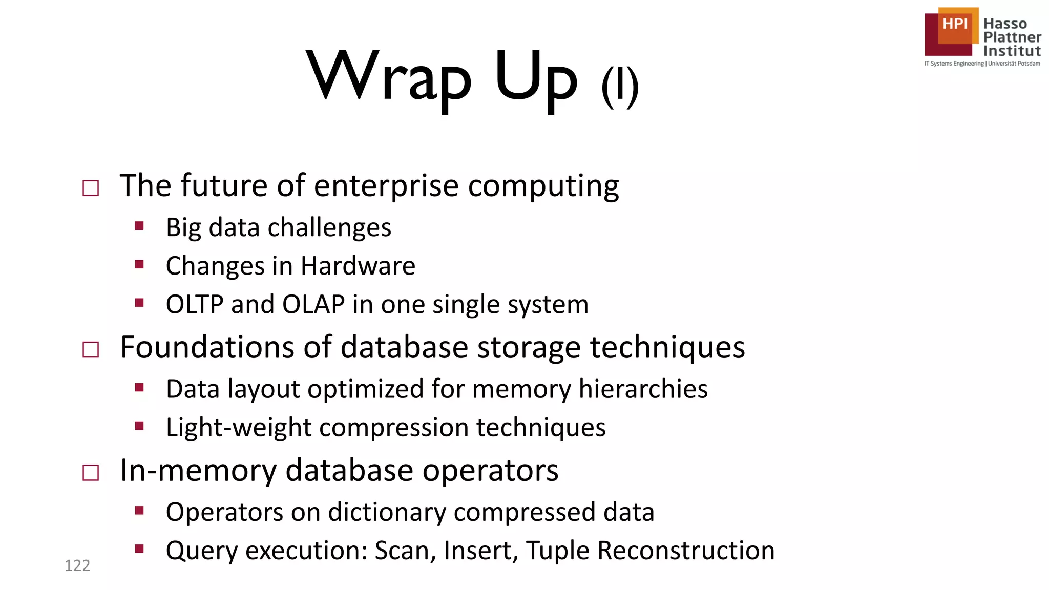 Wrap Up (I) □ The future of enterprise computing  Big data challenges  Changes in Hardware  OLTP and OLAP in one single system □ Foundations of database storage techniques  Data layout optimized for memory hierarchies  Light-weight compression techniques □ In-memory database operators  Operators on dictionary compressed data  Query execution: Scan, Insert, Tuple Reconstruction122 