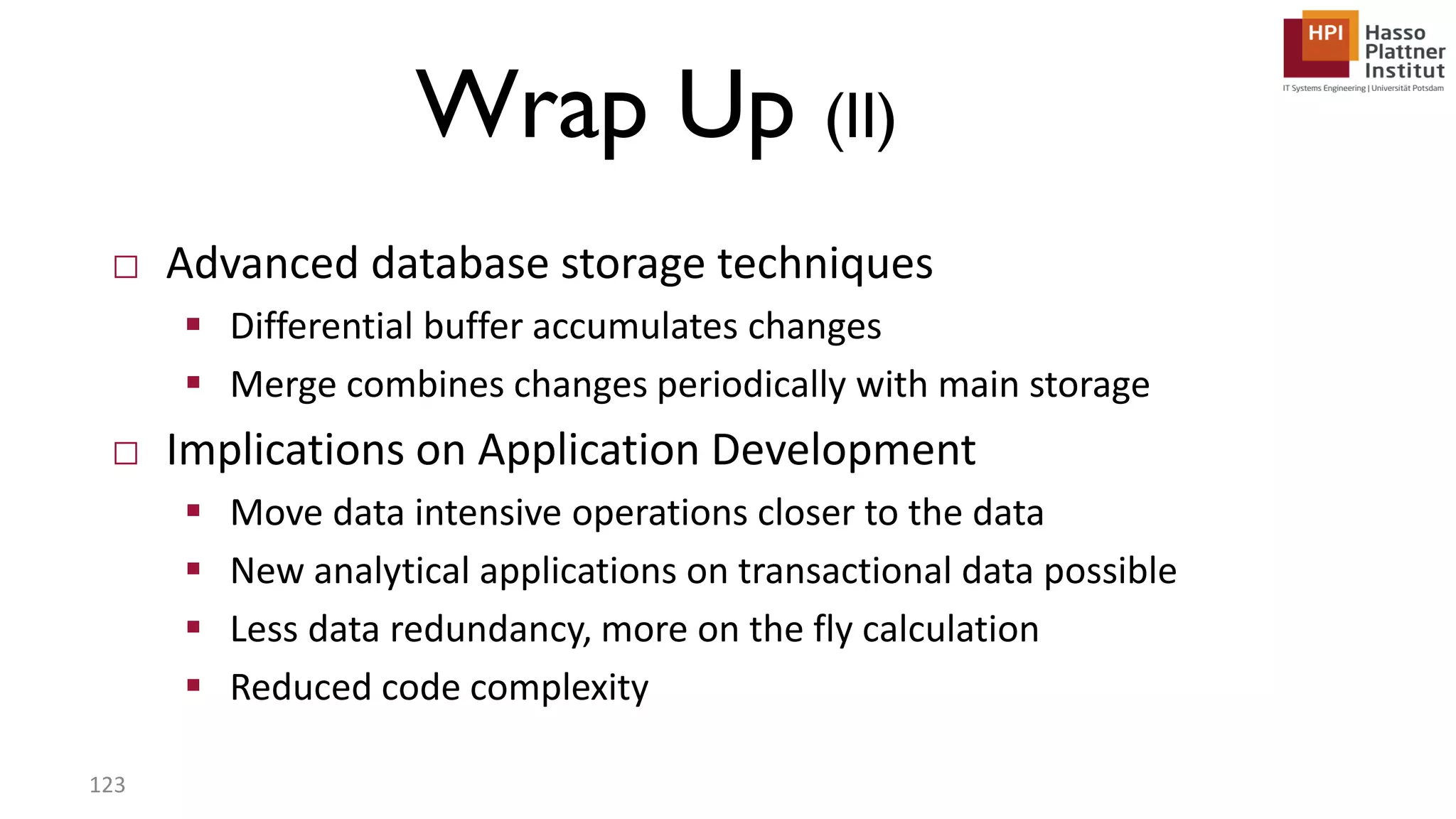 Wrap Up (II) □ Advanced database storage techniques  Differential buffer accumulates changes  Merge combines changes periodically with main storage □ Implications on Application Development  Move data intensive operations closer to the data  New analytical applications on transactional data possible  Less data redundancy, more on the fly calculation  Reduced code complexity 123 