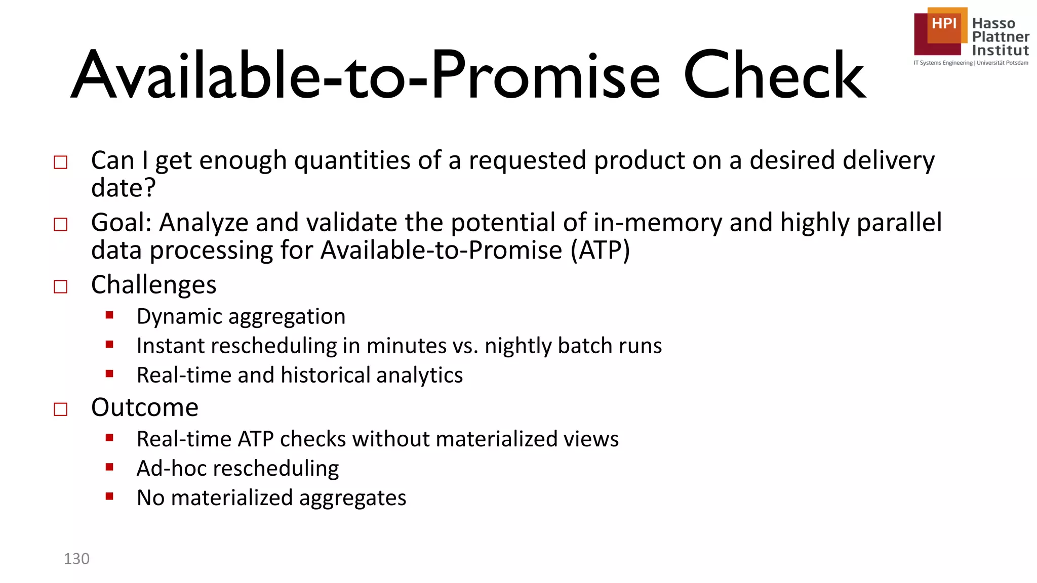 Available-to-Promise Check □ Can I get enough quantities of a requested product on a desired delivery date? □ Goal: Analyze and validate the potential of in-memory and highly parallel data processing for Available-to-Promise (ATP) □ Challenges  Dynamic aggregation  Instant rescheduling in minutes vs. nightly batch runs  Real-time and historical analytics □ Outcome  Real-time ATP checks without materialized views  Ad-hoc rescheduling  No materialized aggregates 130 