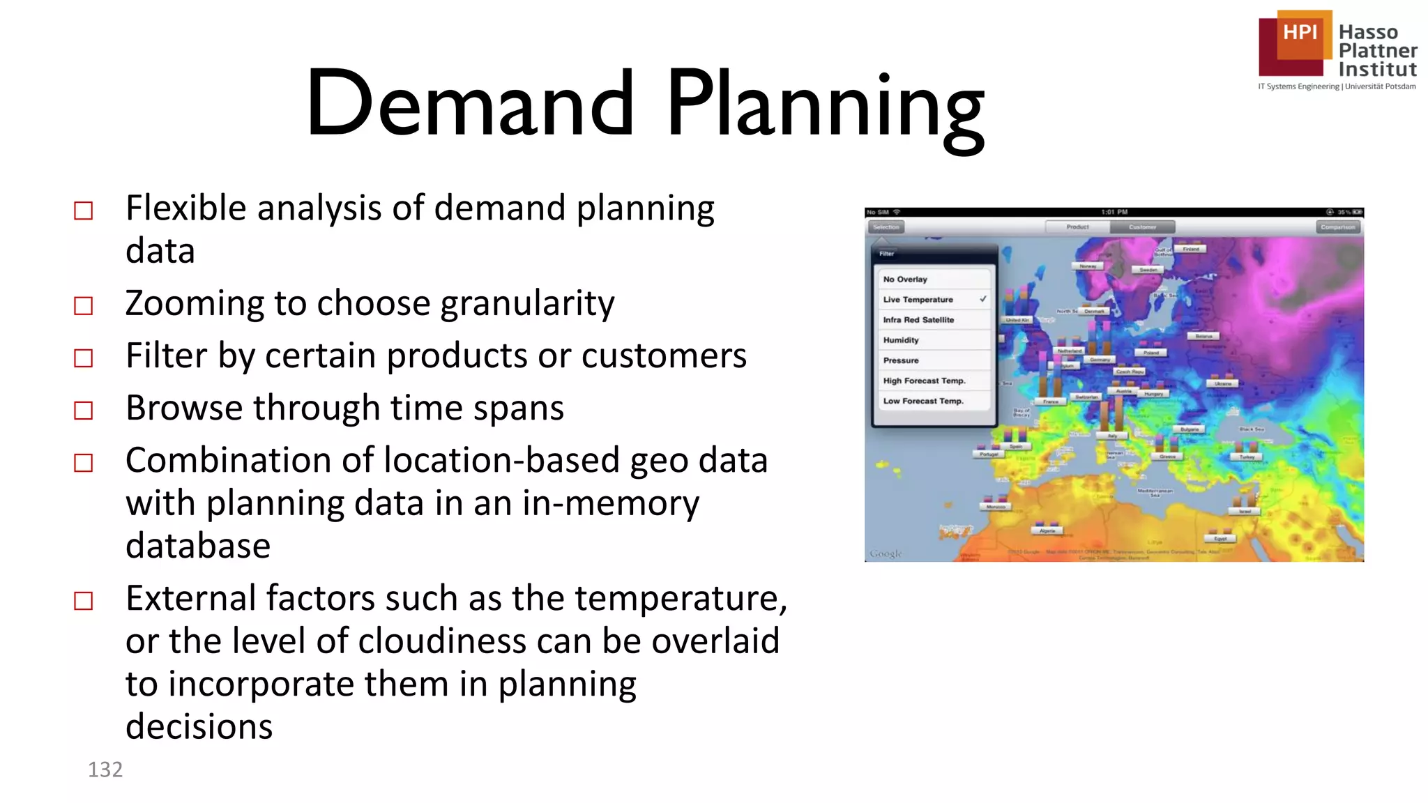 Demand Planning □ Flexible analysis of demand planning data □ Zooming to choose granularity □ Filter by certain products or customers □ Browse through time spans □ Combination of location-based geo data with planning data in an in-memory database □ External factors such as the temperature, or the level of cloudiness can be overlaid to incorporate them in planning decisions 132 
