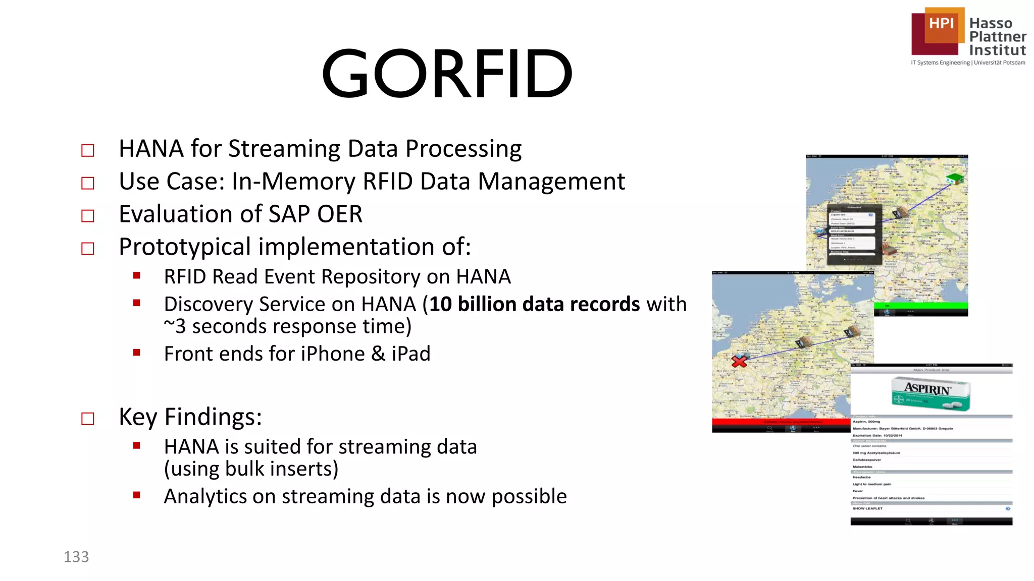 GORFID □ HANA for Streaming Data Processing □ Use Case: In-Memory RFID Data Management □ Evaluation of SAP OER □ Prototypical implementation of:  RFID Read Event Repository on HANA  Discovery Service on HANA (10 billion data records with ~3 seconds response time)  Front ends for iPhone & iPad □ Key Findings:  HANA is suited for streaming data (using bulk inserts)  Analytics on streaming data is now possible 133 