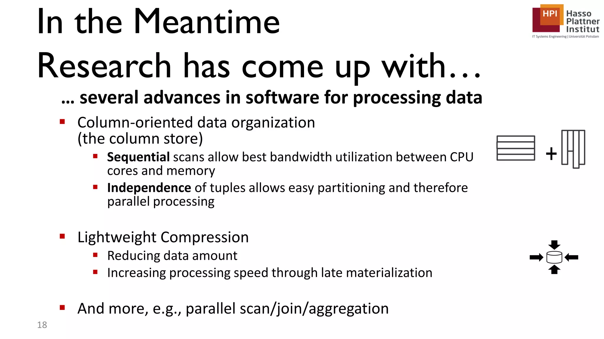 In the Meantime Research has come up with…  Column-oriented data organization (the column store)  Sequential scans allow best bandwidth utilization between CPU cores and memory  Independence of tuples allows easy partitioning and therefore parallel processing  Lightweight Compression  Reducing data amount  Increasing processing speed through late materialization  And more, e.g., parallel scan/join/aggregation … several advances in software for processing data + 18 