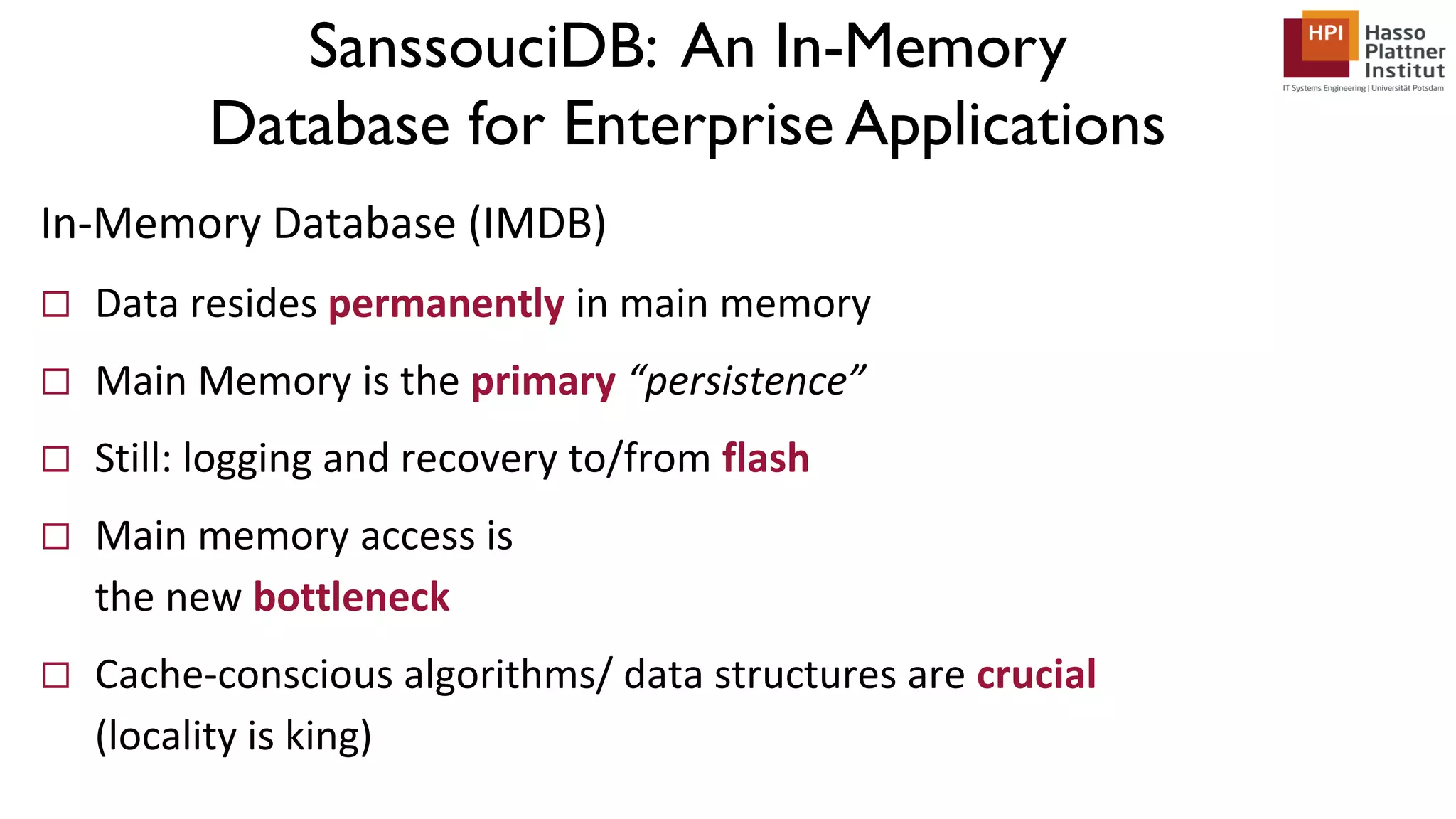 SanssouciDB: An In-Memory Database for Enterprise Applications In-Memory Database (IMDB)  Data resides permanently in main memory  Main Memory is the primary “persistence”  Still: logging and recovery to/from flash  Main memory access is the new bottleneck  Cache-conscious algorithms/ data structures are crucial (locality is king) 