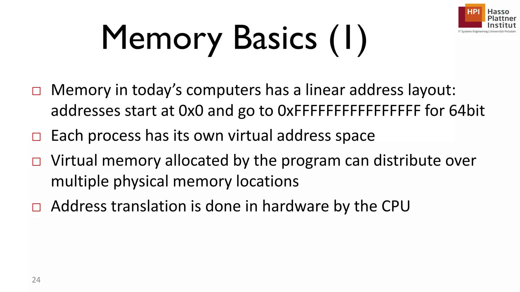 Memory Basics (1) □ Memory in today’s computers has a linear address layout: addresses start at 0x0 and go to 0xFFFFFFFFFFFFFFFF for 64bit □ Each process has its own virtual address space □ Virtual memory allocated by the program can distribute over multiple physical memory locations □ Address translation is done in hardware by the CPU 24 