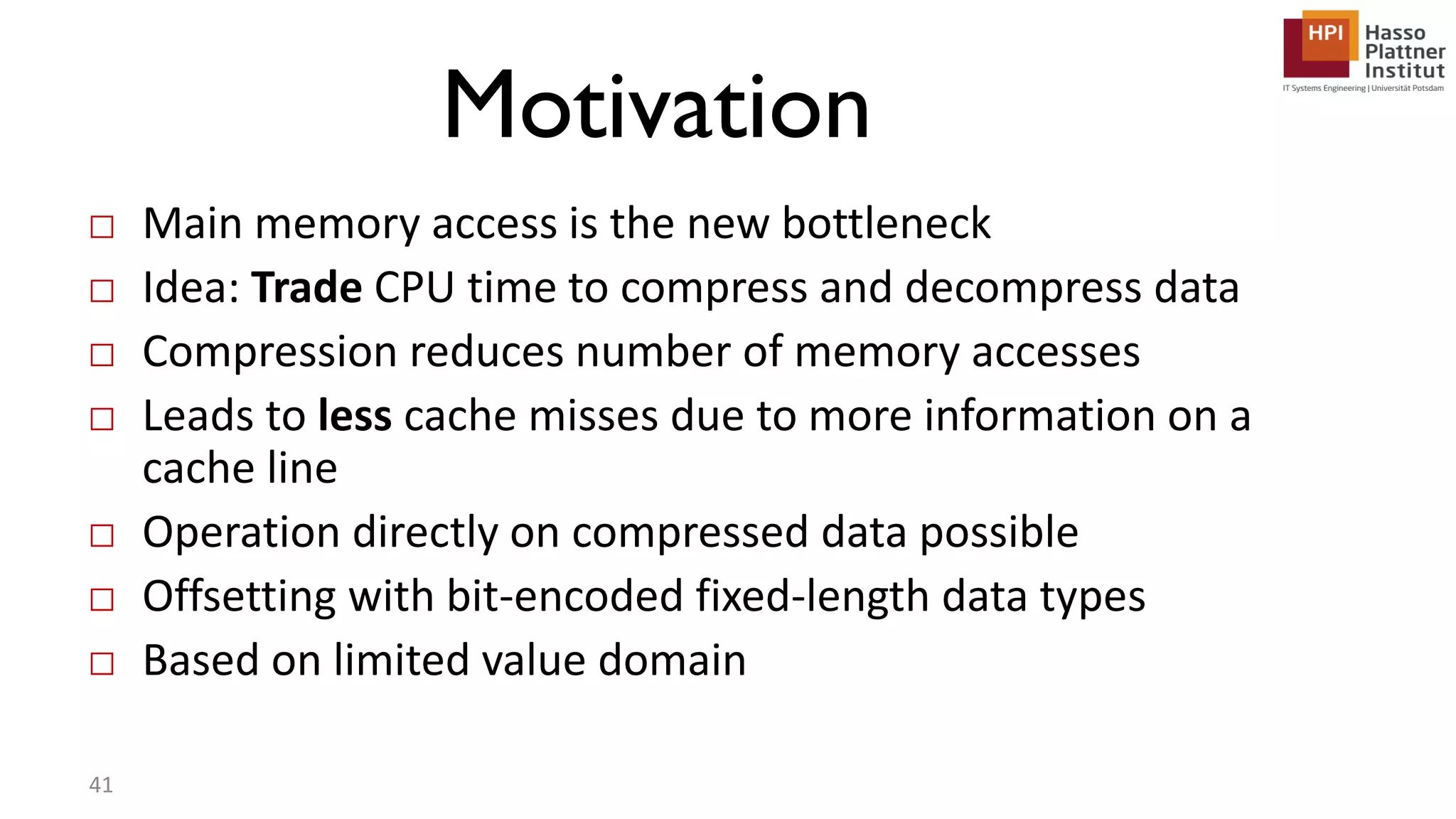 Motivation □ Main memory access is the new bottleneck □ Idea: Trade CPU time to compress and decompress data □ Compression reduces number of memory accesses □ Leads to less cache misses due to more information on a cache line □ Operation directly on compressed data possible □ Offsetting with bit-encoded fixed-length data types □ Based on limited value domain 41 