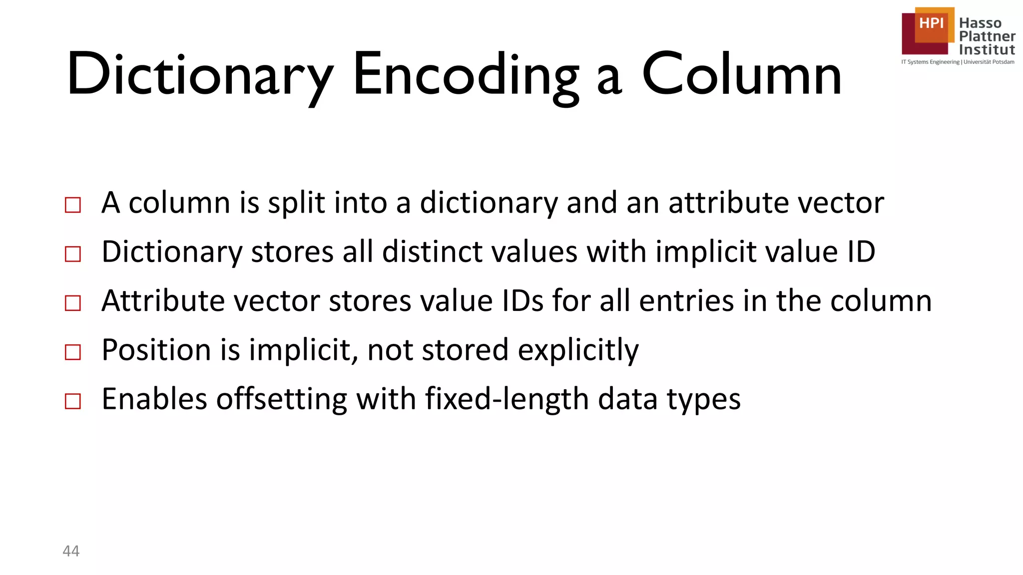 Dictionary Encoding a Column □ A column is split into a dictionary and an attribute vector □ Dictionary stores all distinct values with implicit value ID □ Attribute vector stores value IDs for all entries in the column □ Position is implicit, not stored explicitly □ Enables offsetting with fixed-length data types 44 