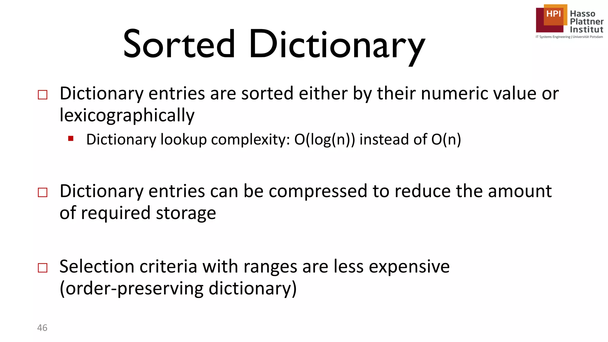 Sorted Dictionary □ Dictionary entries are sorted either by their numeric value or lexicographically  Dictionary lookup complexity: O(log(n)) instead of O(n) □ Dictionary entries can be compressed to reduce the amount of required storage □ Selection criteria with ranges are less expensive (order-preserving dictionary) 46 