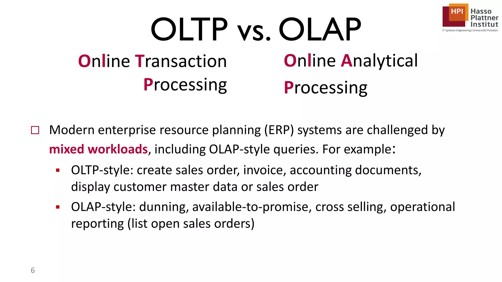  Modern enterprise resource planning (ERP) systems are challenged by mixed workloads, including OLAP-style queries. For example:  OLTP-style: create sales order, invoice, accounting documents, display customer master data or sales order  OLAP-style: dunning, available-to-promise, cross selling, operational reporting (list open sales orders) Online Transaction Processing Online Analytical Processing OLTP vs. OLAP 6 