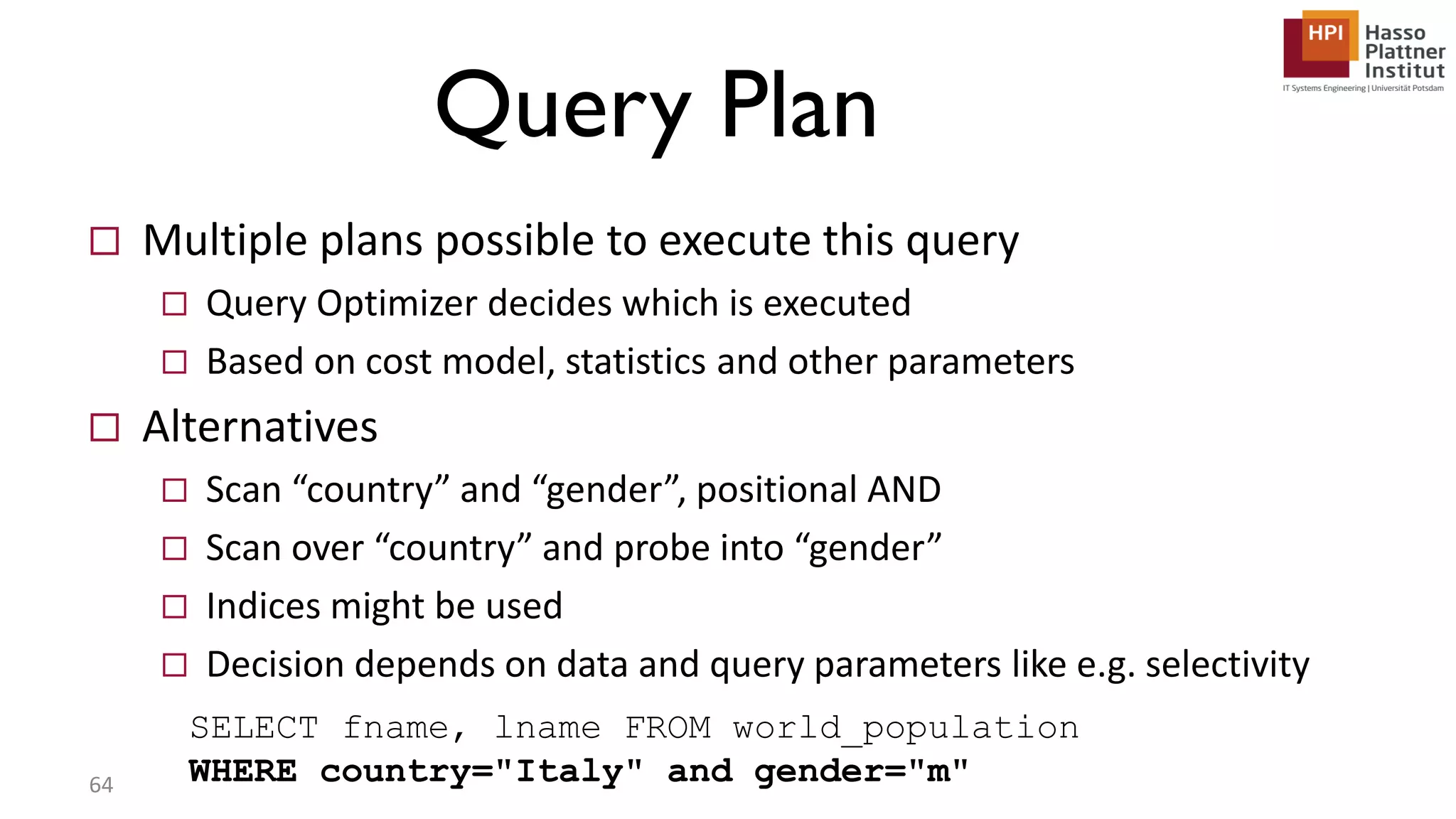 Query Plan  Multiple plans possible to execute this query  Query Optimizer decides which is executed  Based on cost model, statistics and other parameters  Alternatives  Scan “country” and “gender”, positional AND  Scan over “country” and probe into “gender”  Indices might be used  Decision depends on data and query parameters like e.g. selectivity 64 SELECT fname, lname FROM world_population WHERE country="Italy" and gender="m" 