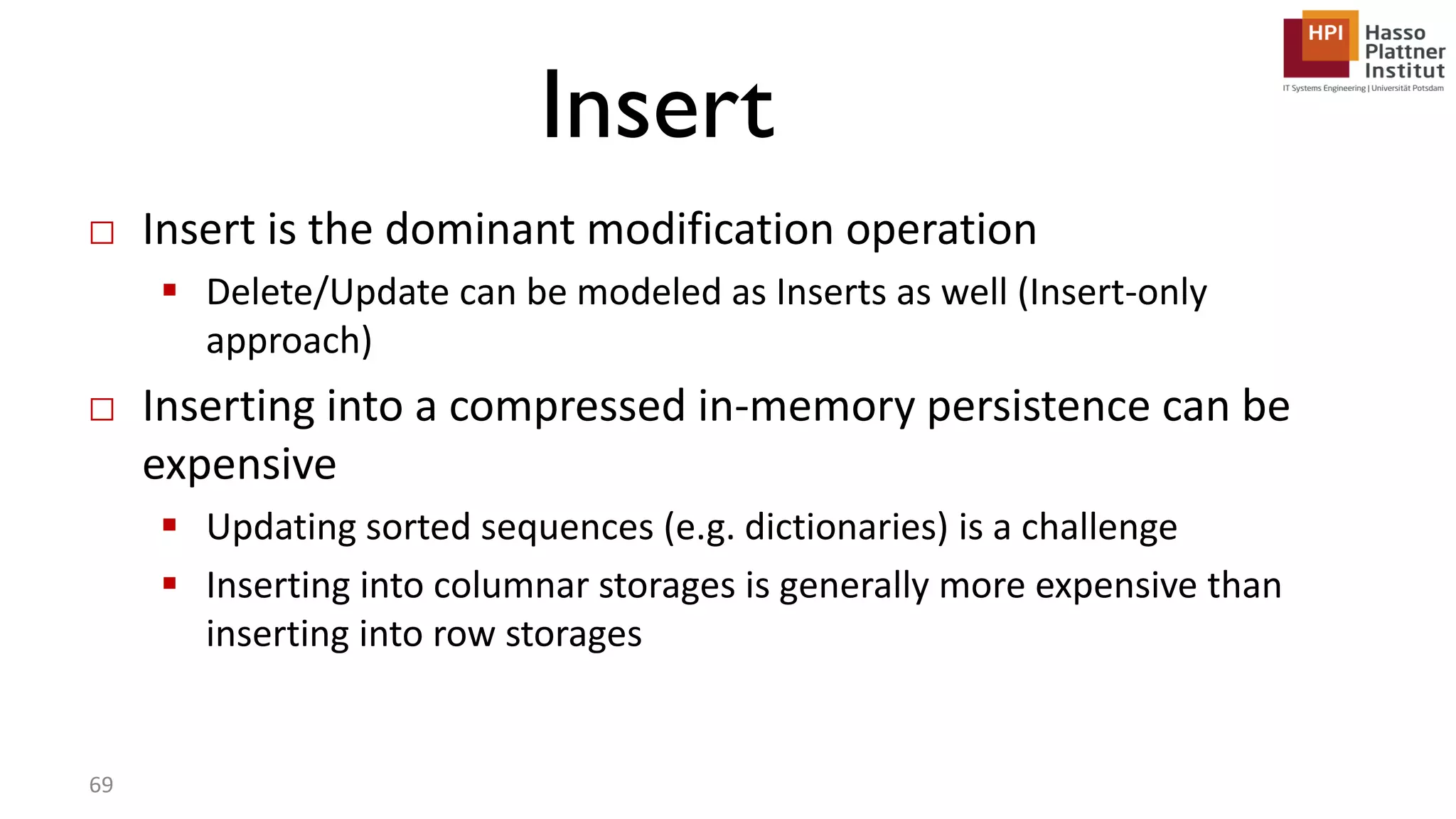 Insert □ Insert is the dominant modification operation  Delete/Update can be modeled as Inserts as well (Insert-only approach) □ Inserting into a compressed in-memory persistence can be expensive  Updating sorted sequences (e.g. dictionaries) is a challenge  Inserting into columnar storages is generally more expensive than inserting into row storages 69 