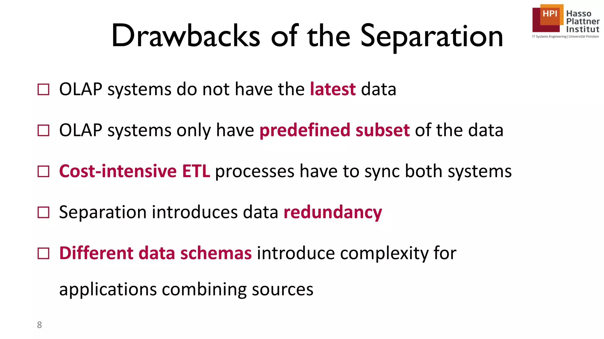 Drawbacks of the Separation  OLAP systems do not have the latest data  OLAP systems only have predefined subset of the data  Cost-intensive ETL processes have to sync both systems  Separation introduces data redundancy  Different data schemas introduce complexity for applications combining sources 8 