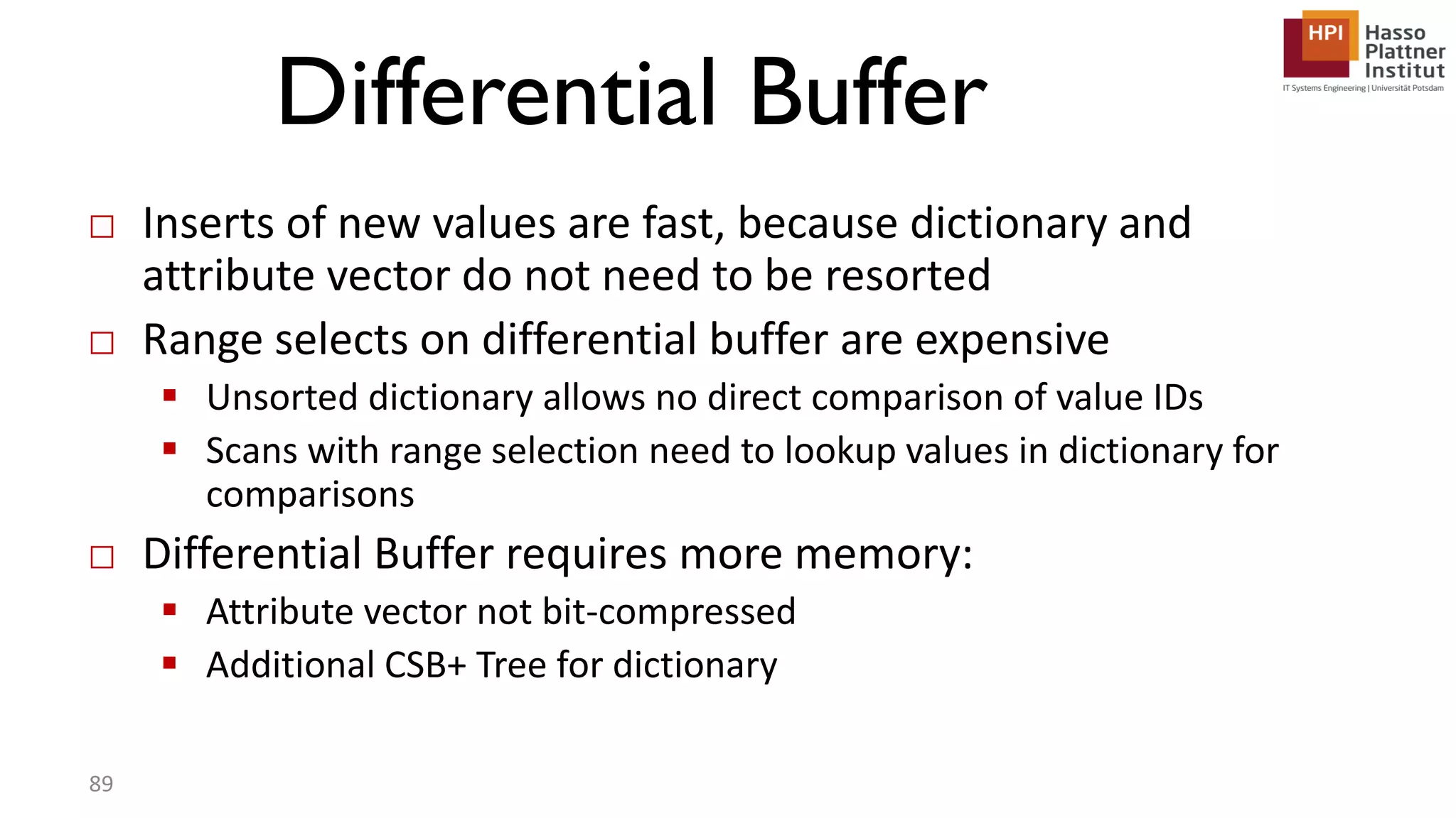 Differential Buffer □ Inserts of new values are fast, because dictionary and attribute vector do not need to be resorted □ Range selects on differential buffer are expensive  Unsorted dictionary allows no direct comparison of value IDs  Scans with range selection need to lookup values in dictionary for comparisons □ Differential Buffer requires more memory:  Attribute vector not bit-compressed  Additional CSB+ Tree for dictionary 89 