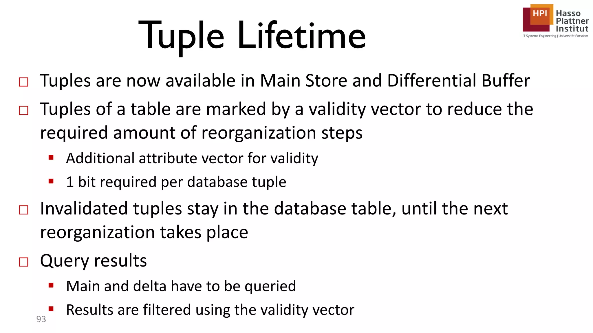 Tuple Lifetime □ Tuples are now available in Main Store and Differential Buffer □ Tuples of a table are marked by a validity vector to reduce the required amount of reorganization steps  Additional attribute vector for validity  1 bit required per database tuple □ Invalidated tuples stay in the database table, until the next reorganization takes place □ Query results  Main and delta have to be queried  Results are filtered using the validity vector93 