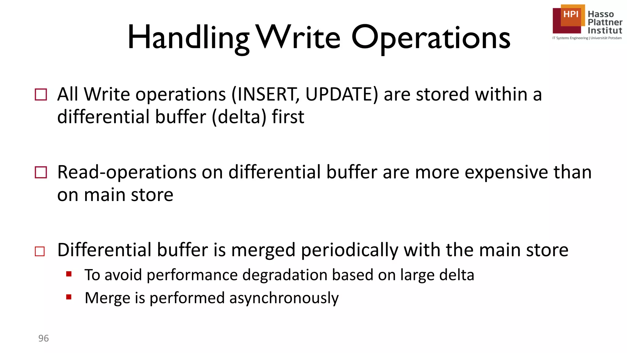 Handling Write Operations  All Write operations (INSERT, UPDATE) are stored within a differential buffer (delta) first  Read-operations on differential buffer are more expensive than on main store □ Differential buffer is merged periodically with the main store  To avoid performance degradation based on large delta  Merge is performed asynchronously 96 