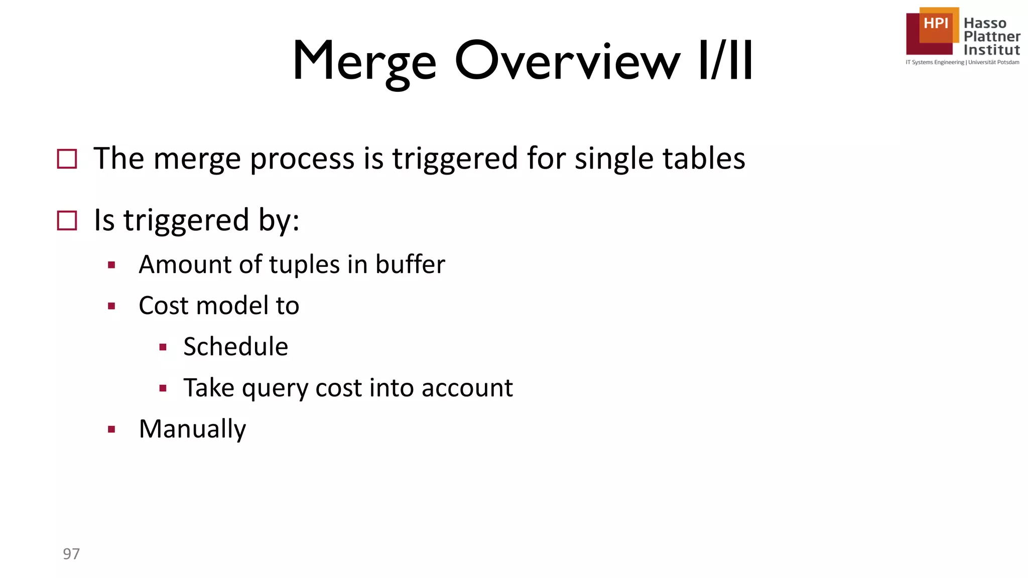 Merge Overview I/II  The merge process is triggered for single tables  Is triggered by:  Amount of tuples in buffer  Cost model to  Schedule  Take query cost into account  Manually 97 
