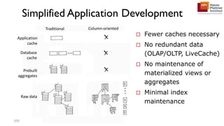 Simplified Application Development
Traditional Column-oriented
Application
cache
Database
cache
Prebuilt
aggregates
Raw data
103
 Fewer caches necessary
 No redundant data
(OLAP/OLTP, LiveCache)
 No maintenance of
materialized views or
aggregates
 Minimal index
maintenance
 