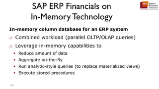 SAP ERP Financials on
In-Memory Technology
In-memory column database for an ERP system
□ Combined workload (parallel OLTP/OLAP queries)
□ Leverage in-memory capabilities to
 Reduce amount of data
 Aggregate on-the-fly
 Run analytic-style queries (to replace materialized views)
 Execute stored procedures
105
 
