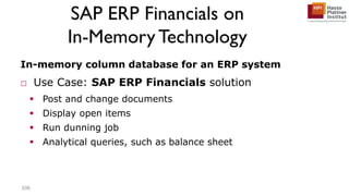 SAP ERP Financials on
In-Memory Technology
In-memory column database for an ERP system
□ Use Case: SAP ERP Financials solution
 Post and change documents
 Display open items
 Run dunning job
 Analytical queries, such as balance sheet
106
 