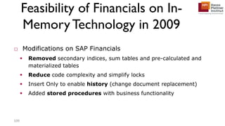 Feasibility of Financials on In-
MemoryTechnology in 2009
□ Modifications on SAP Financials
 Removed secondary indices, sum tables and pre-calculated and
materialized tables
 Reduce code complexity and simplify locks
 Insert Only to enable history (change document replacement)
 Added stored procedures with business functionality
109
 