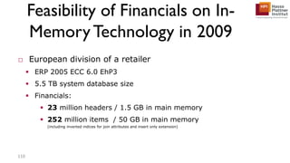 Feasibility of Financials on In-
MemoryTechnology in 2009
□ European division of a retailer
 ERP 2005 ECC 6.0 EhP3
 5.5 TB system database size
 Financials:
 23 million headers / 1.5 GB in main memory
 252 million items / 50 GB in main memory
(including inverted indices for join attributes and insert only extension)
110
 